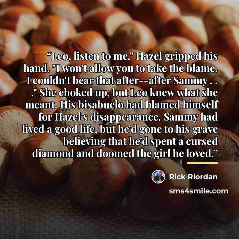 “Leo, listen to me." Hazel gripped his hand. "I won't allow you to take the blame. I couldn't bear that after--after Sammy . . ." She choked up, but Leo knew what she meant. His bisabuelo had blamed himself for Hazel's disappearance. Sammy had lived a good life, but he'd gone to his grave believing…” quote by Rick Riordan