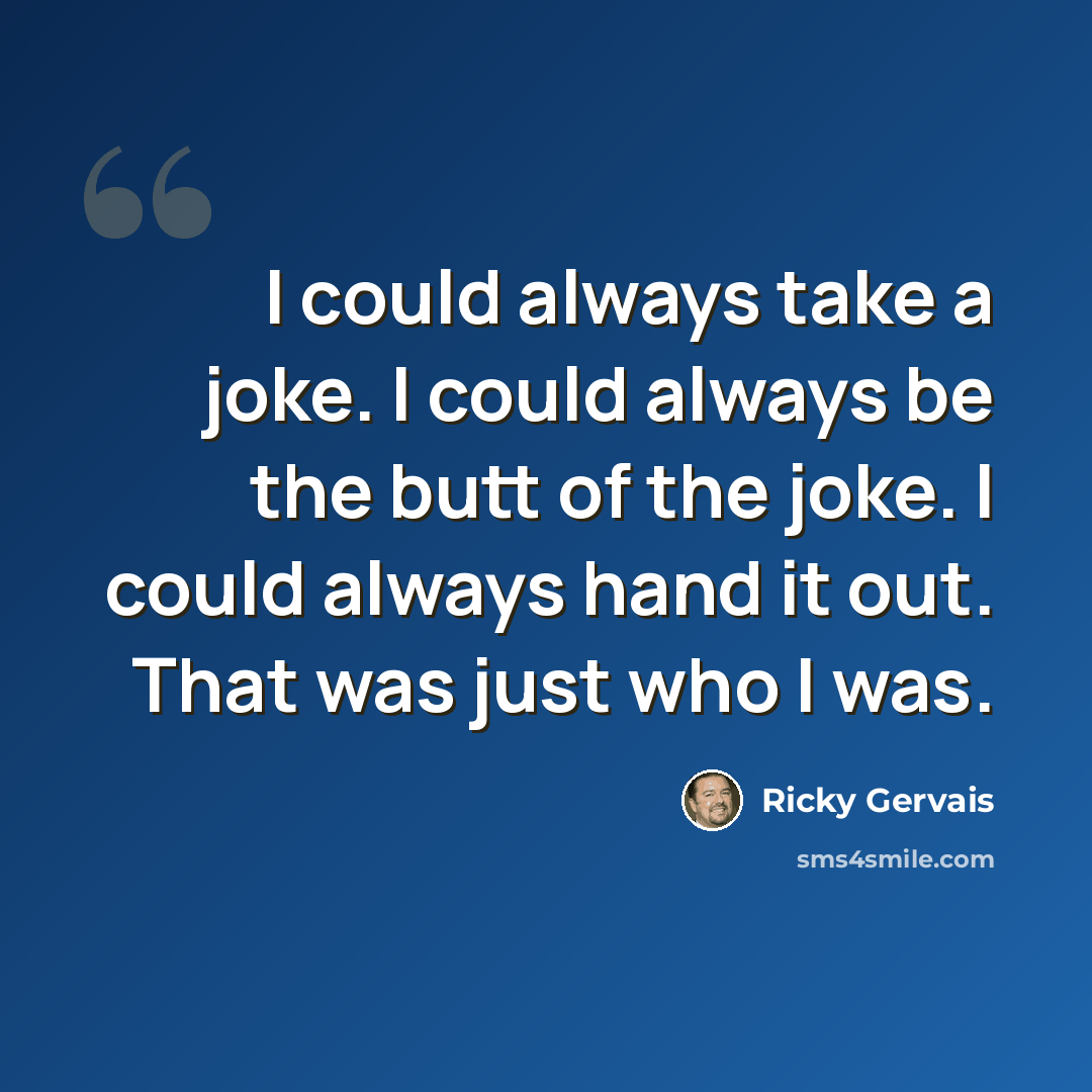 “I could always take a joke. I could always be the butt of the joke. I could always hand it out. That was just who I was.” quote by Ricky Gervais