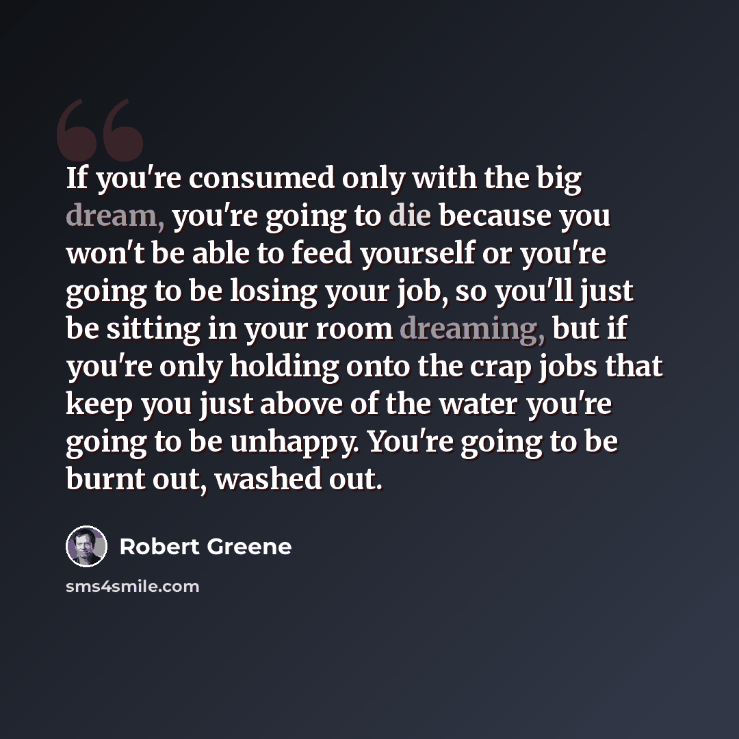 “If you're consumed only with the big dream, you're going to die because you won't be able to feed yourself or you're going to be losing your job, so you'll just be sitting in your room dreaming, but if you're only holding onto the crap jobs that keep you just above of the water you're going to be…” quote by Robert Greene