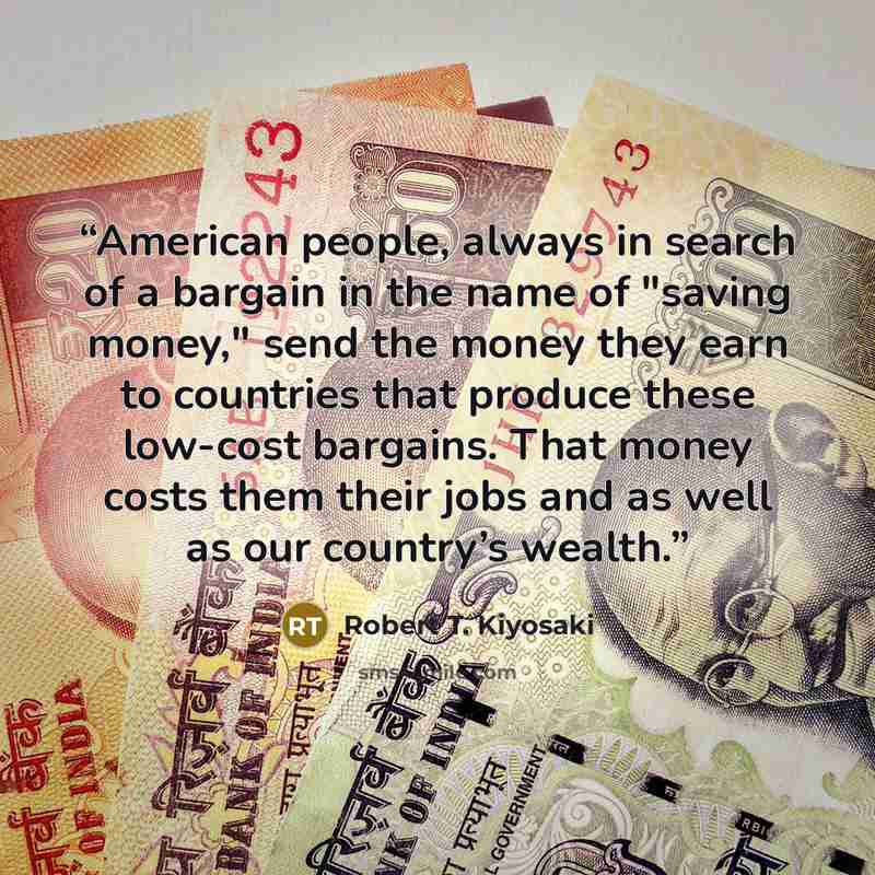 “American people, always in search of a bargain in the name of "saving money," send the money they earn to countries that produce these low-cost bargains. That money costs them their jobs and as well as our country’s wealth.” quote by Robert T. Kiyosaki