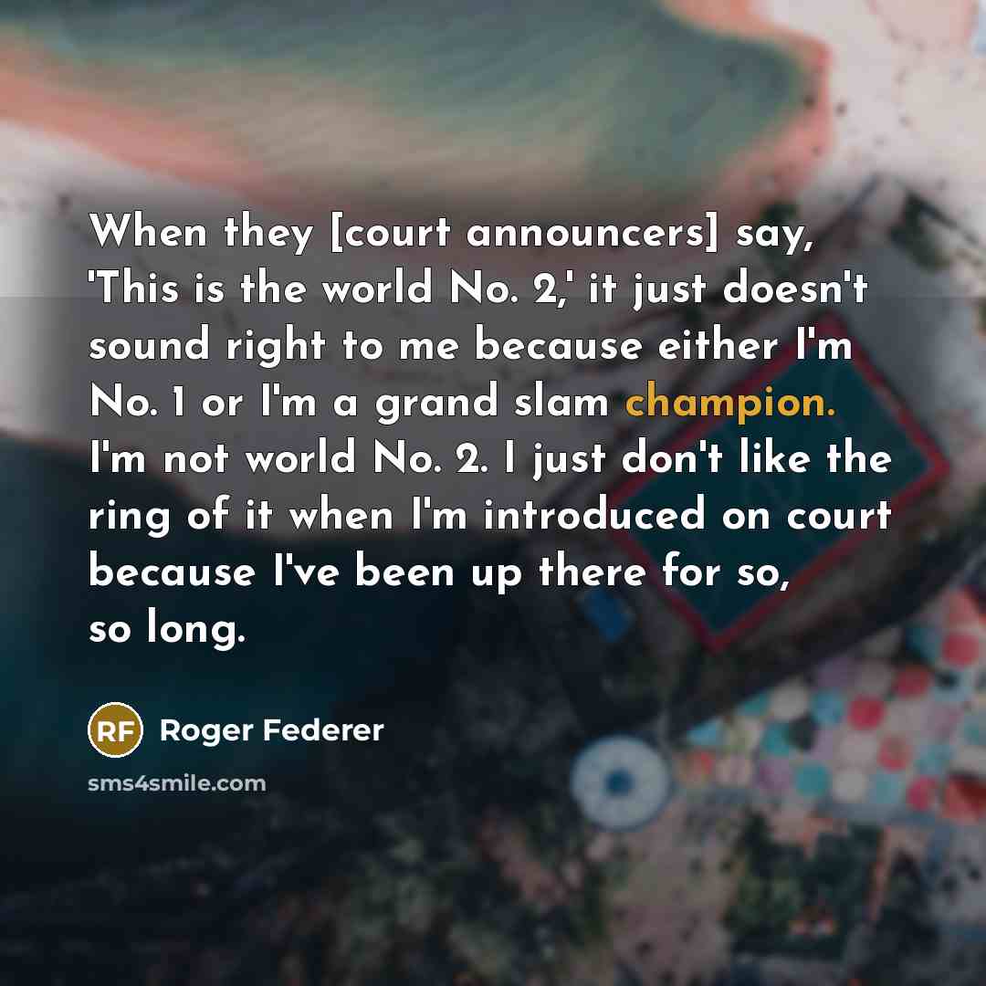 “When they [court announcers] say, 'This is the world No. 2,' it just doesn't sound right to me because either I'm No. 1 or I'm a grand slam champion. I'm not world No. 2. I just don't like the ring of it when I'm introduced on court because I've been up there for so, so long.” quote by Roger Federer