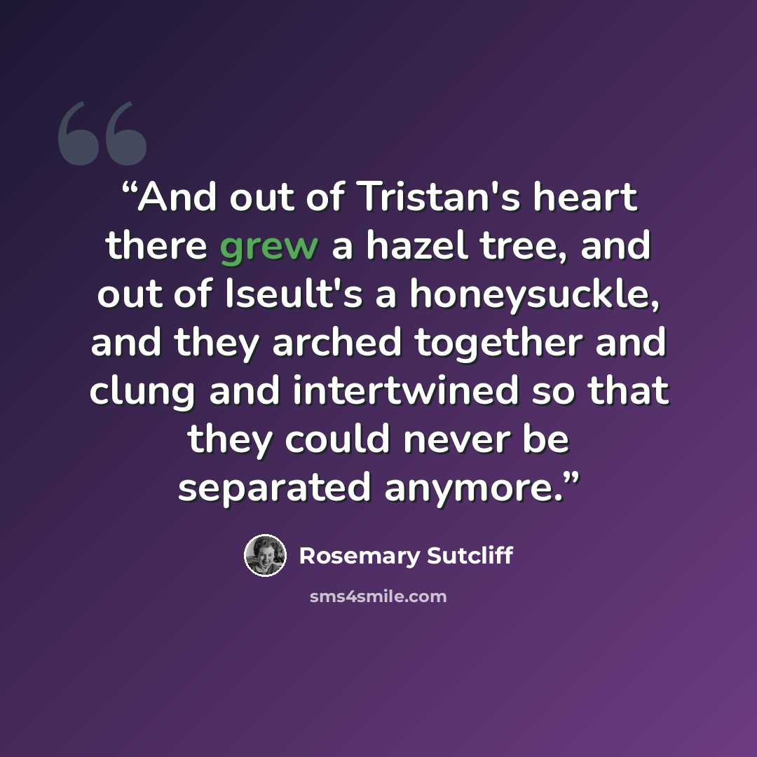 “And out of Tristan's heart there grew a hazel tree, and out of Iseult's a honeysuckle, and they arched together and clung and intertwined so that they could never be separated anymore.” quote by Rosemary Sutcliff