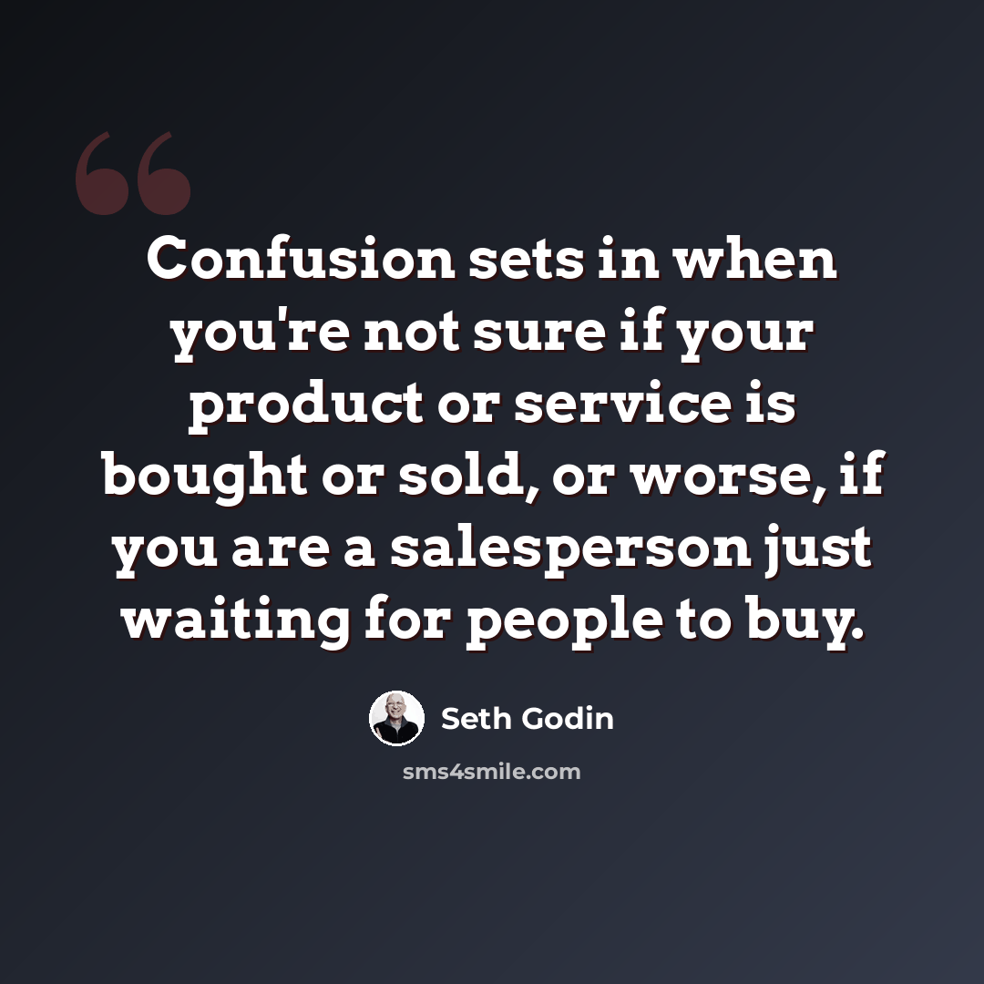 “Confusion sets in when you're not sure if your product or service is bought or sold, or worse, if you are a salesperson just waiting for people to buy.” quote by Seth Godin