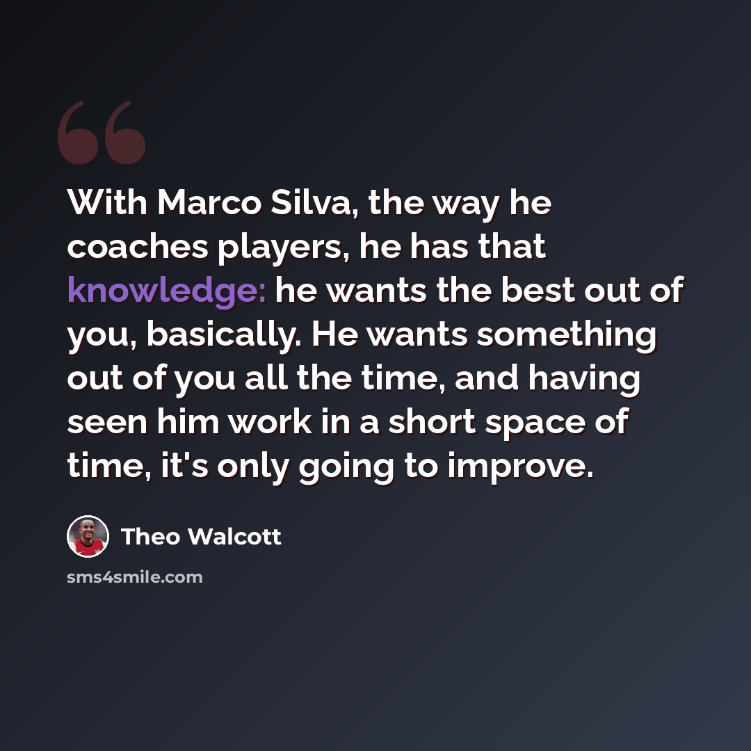 “With Marco Silva, the way he coaches players, he has that knowledge: he wants the best out of you, basically. He wants something out of you all the time, and having seen him work in a short space of time, it's only going to improve.” quote by Theo Walcott