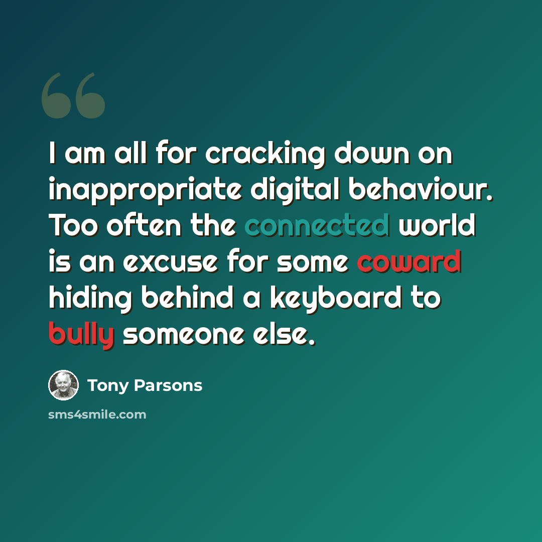 “I am all for cracking down on inappropriate digital behaviour. Too often the connected world is an excuse for some coward hiding behind a keyboard to bully someone else.” quote by Tony Parsons