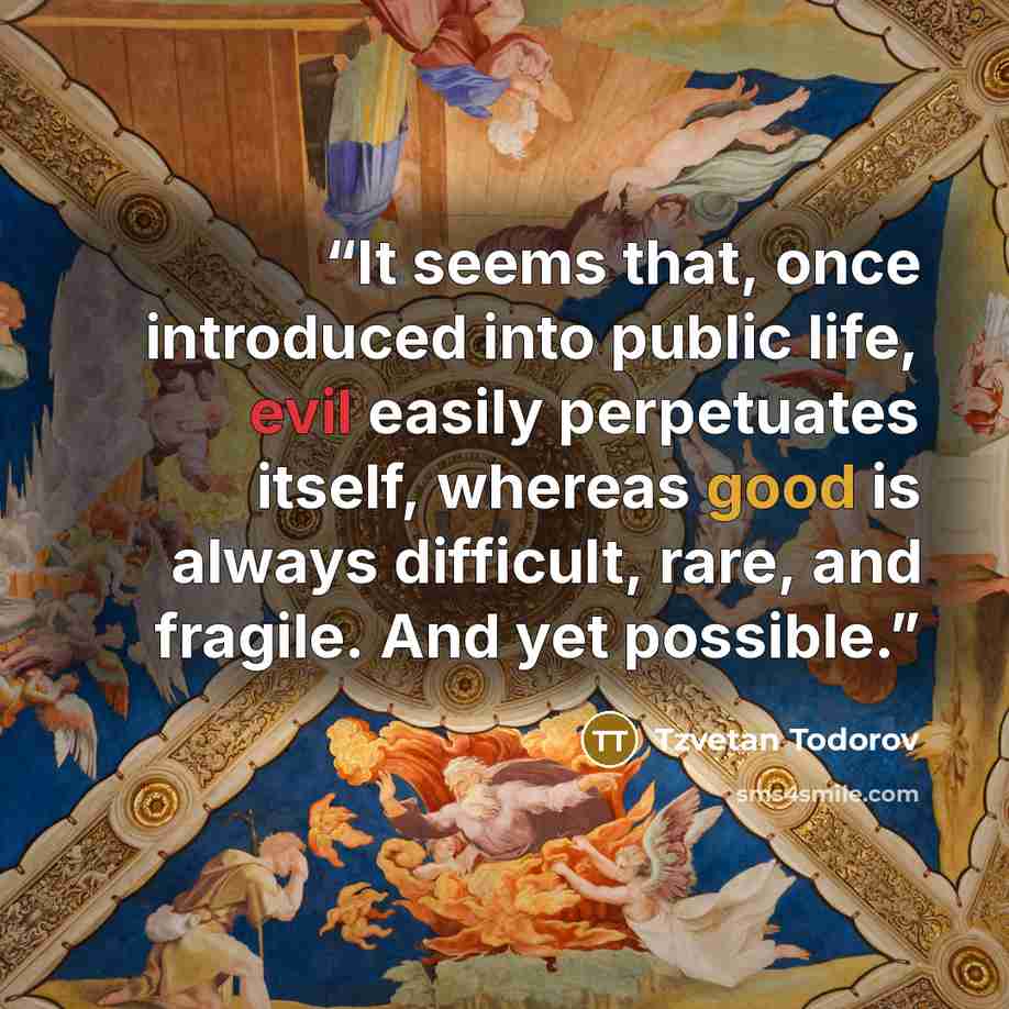 “It seems that, once introduced into public life, evil easily perpetuates itself, whereas good is always difficult, rare, and fragile. And yet possible.” quote by Tzvetan Todorov