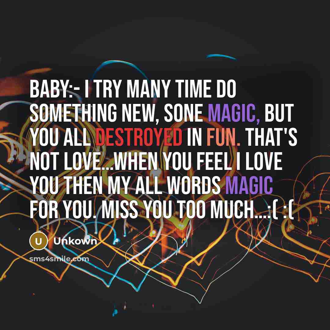 “Baby:- I try many time do something new, sone magic, But you all destroyed in fun. That's not Love…when you feel I LOVE YOU then my all words Magic for you. Miss you too much…:( :(” quote by Unkown