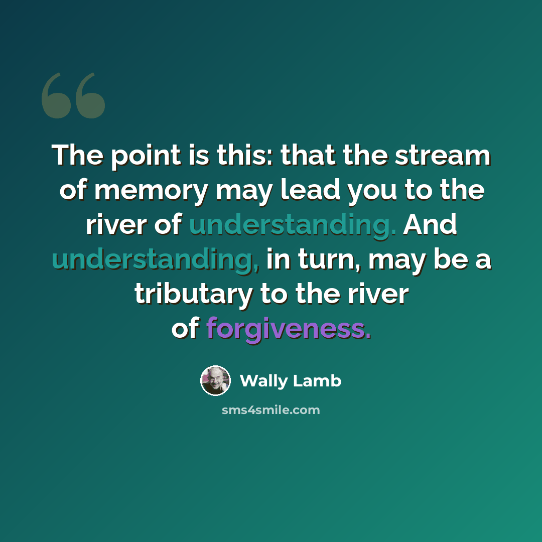 “The point is this: that the stream of memory may lead you to the river of understanding. And understanding, in turn, may be a tributary to the river of forgiveness.” quote by Wally Lamb