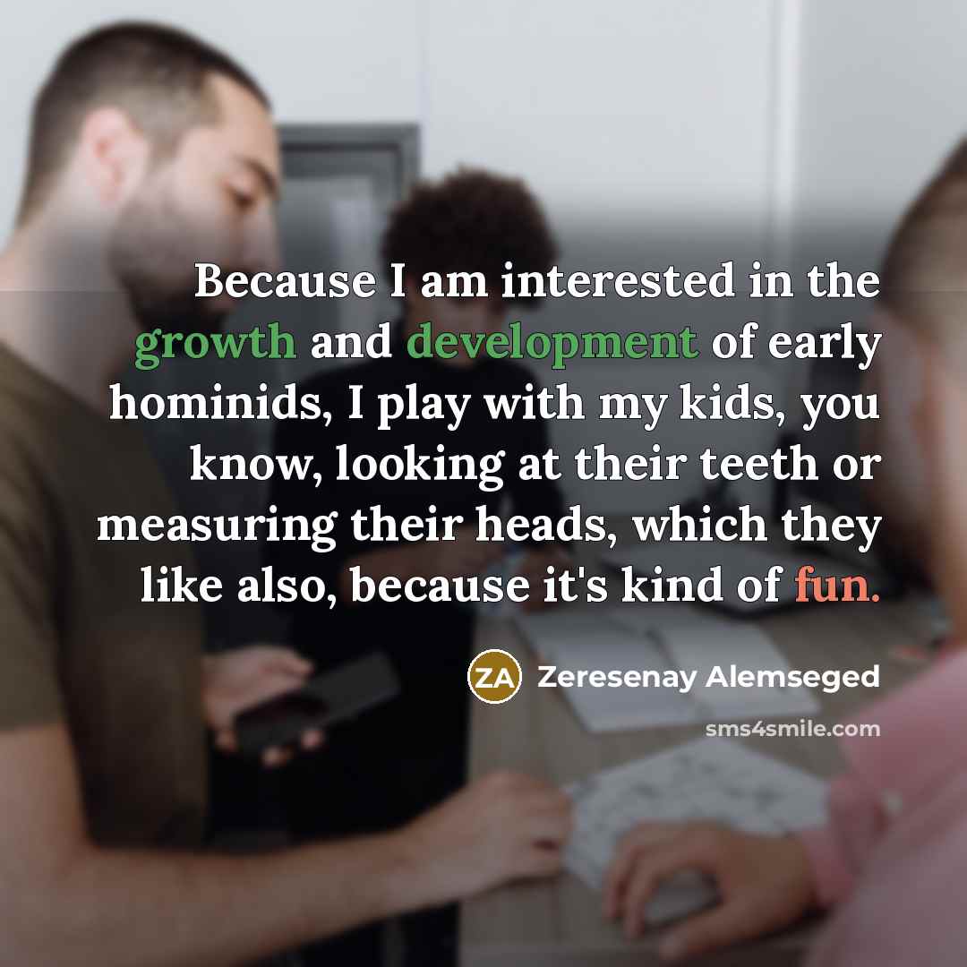 “Because I am interested in the growth and development of early hominids, I play with my kids, you know, looking at their teeth or measuring their heads, which they like also, because it's kind of fun.” quote by Zeresenay Alemseged