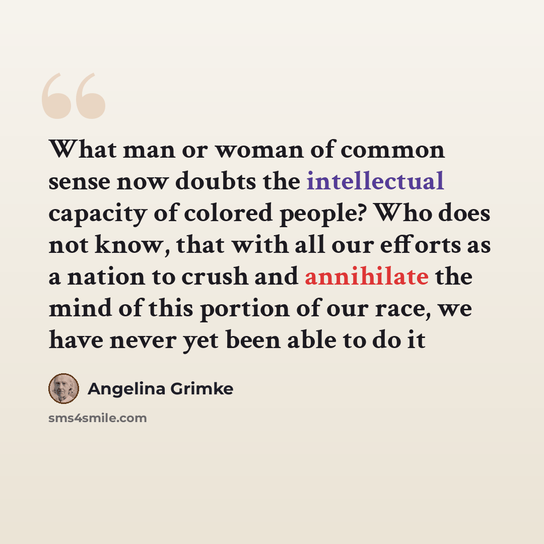 “What man or woman of common sense now doubts the intellectual capacity of colored people? Who does not know, that with all our efforts as a nation to crush and annihilate the mind of this portion of our race, we have never yet been able to do it” quote by Angelina Grimke