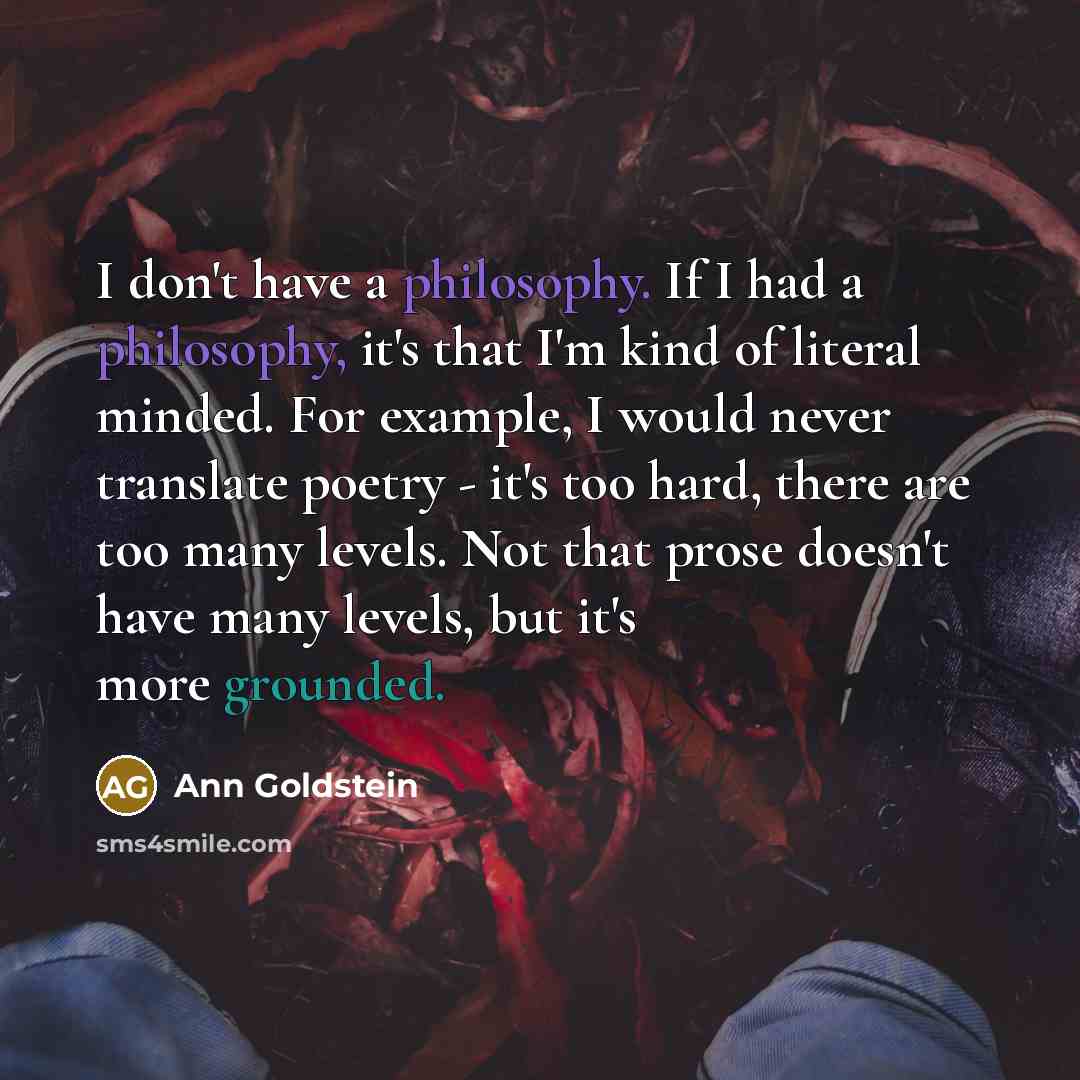 “I don't have a philosophy. If I had a philosophy, it's that I'm kind of literal minded. For example, I would never translate poetry - it's too hard, there are too many levels. Not that prose doesn't have many levels, but it's more grounded.” quote by Ann Goldstein