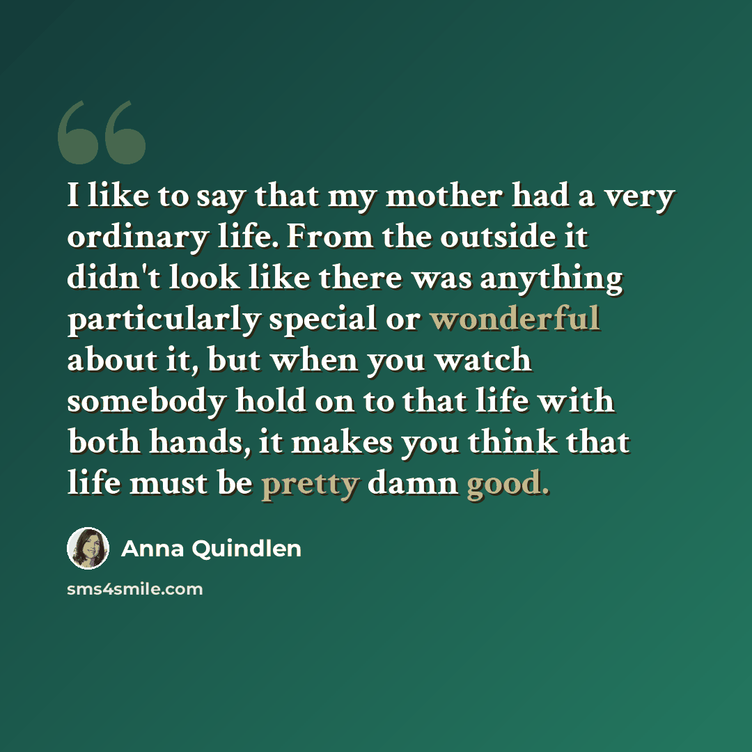 “I like to say that my mother had a very ordinary life. From the outside it didn't look like there was anything particularly special or wonderful about it, but when you watch somebody hold on to that life with both hands, it makes you think that life must be pretty damn good.” quote by Anna Quindlen