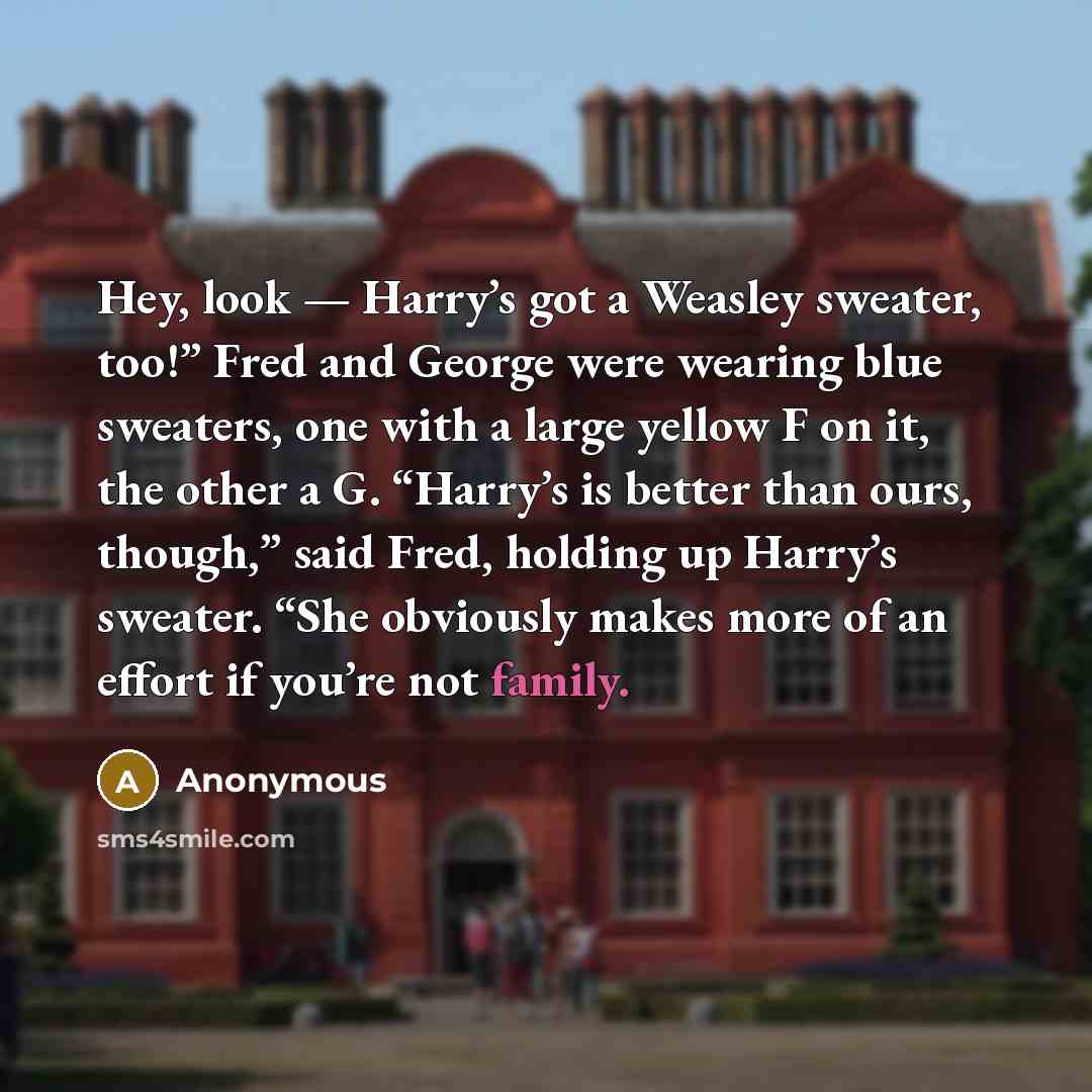 “Hey, look — Harry’s got a Weasley sweater, too!” Fred and George were wearing blue sweaters, one with a large yellow F on it, the other a G. “Harry’s is better than ours, though,” said Fred, holding up Harry’s sweater. “She obviously makes more of an effort if you’re not family.” quote by Anonymous