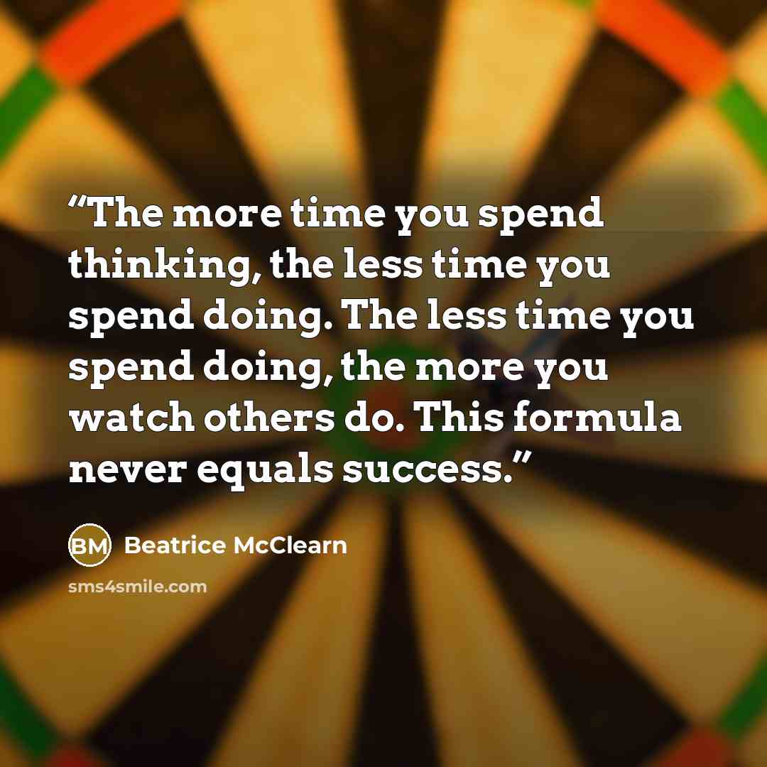 “The more time you spend thinking, the less time you spend doing. The less time you spend doing, the more you watch others do. This formula never equals success.” quote by Beatrice McClearn