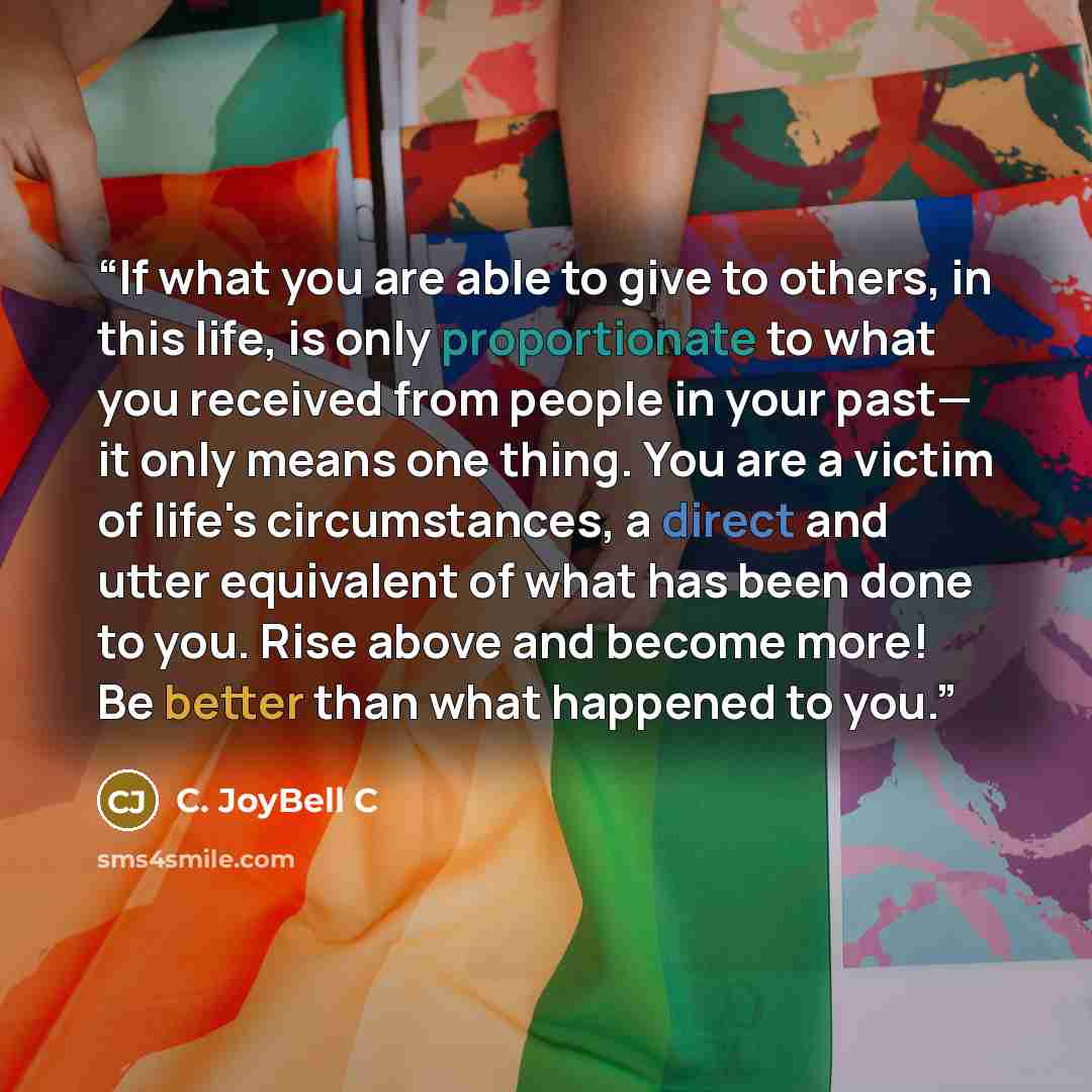 “If what you are able to give to others, in this life, is only proportionate to what you received from people in your past— it only means one thing. You are a victim of life's circumstances, a direct and utter equivalent of what has been done to you. Rise above and become more! Be better than what…” quote by C. JoyBell C