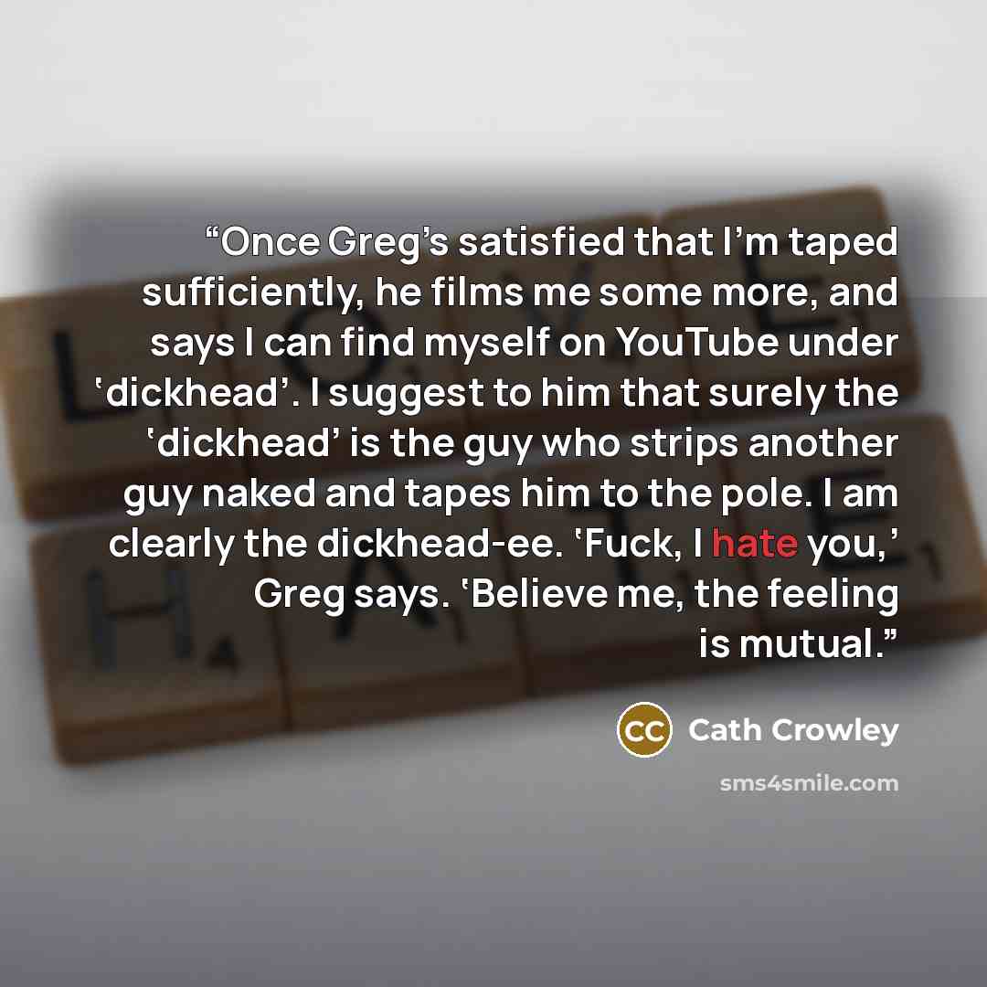 “Once Greg’s satisfied that I’m taped sufficiently, he films me some more, and says I can find myself on YouTube under ‘dickhead’. I suggest to him that surely the ‘dickhead’ is the guy who strips another guy naked and tapes him to the pole. I am clearly the dickhead-ee. ‘Fuck, I hate you,’ Greg…” quote by Cath Crowley