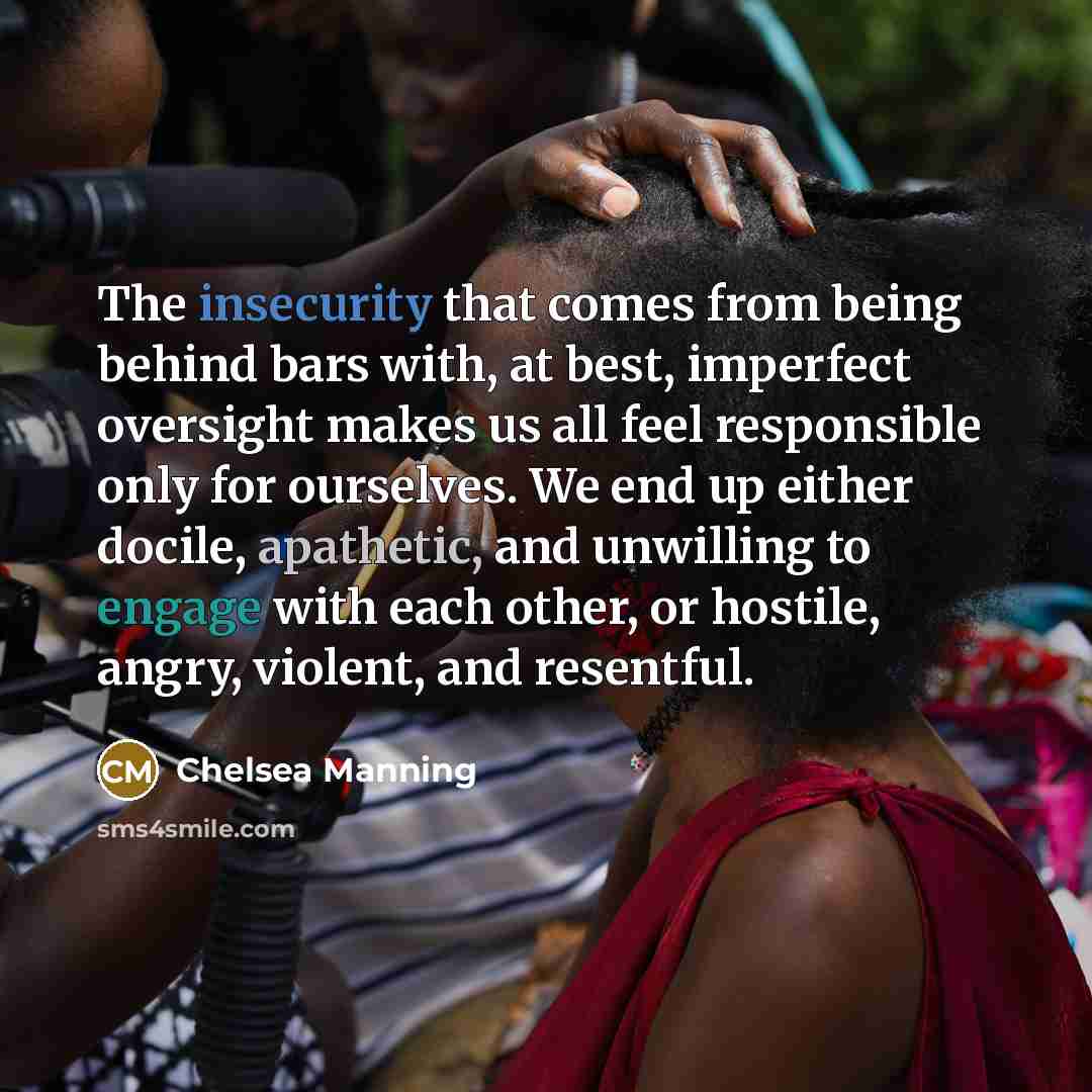 “The insecurity that comes from being behind bars with, at best, imperfect oversight makes us all feel responsible only for ourselves. We end up either docile, apathetic, and unwilling to engage with each other, or hostile, angry, violent, and resentful.” quote by Chelsea Manning