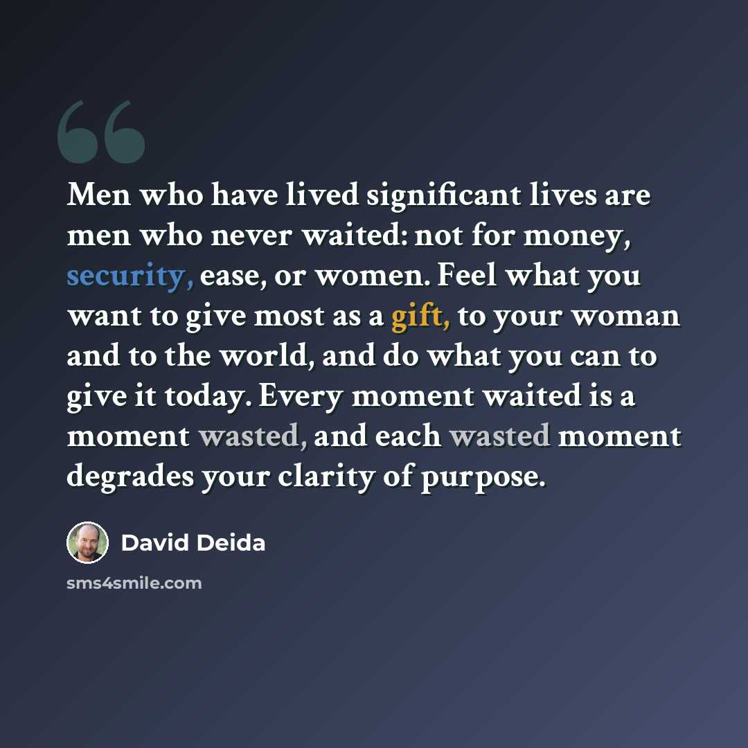 “Men who have lived significant lives are men who never waited: not for money, security, ease, or women. Feel what you want to give most as a gift, to your woman and to the world, and do what you can to give it today. Every moment waited is a moment wasted, and each wasted moment degrades your…” quote by David Deida