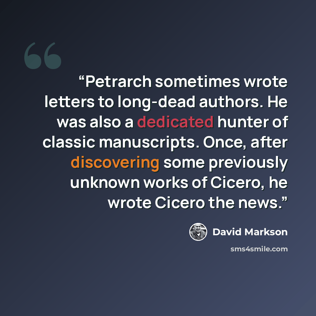 “Petrarch sometimes wrote letters to long-dead authors. He was also a dedicated hunter of classic manuscripts. Once, after discovering some previously unknown works of Cicero, he wrote Cicero the news.” quote by David Markson