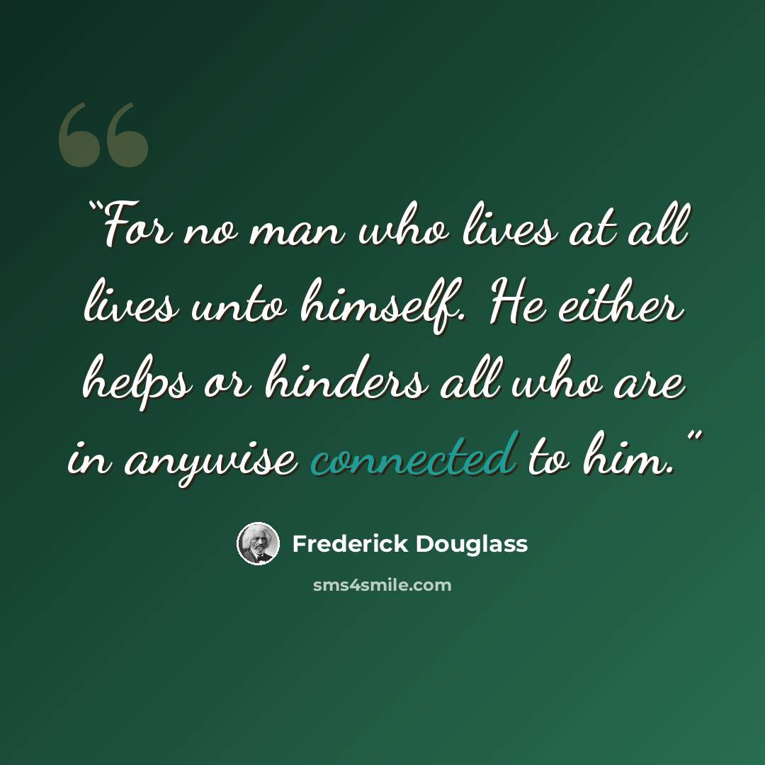 “For no man who lives at all lives unto himself. He either helps or hinders all who are in anywise connected to him.” quote by Frederick Douglass