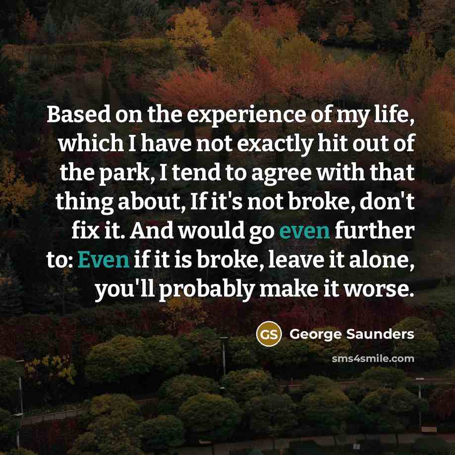 “Based on the experience of my life, which I have not exactly hit out of the park, I tend to agree with that thing about, If it's not broke, don't fix it. And would go even further to: Even if it is broke, leave it alone, you'll probably make it worse.” quote by George Saunders