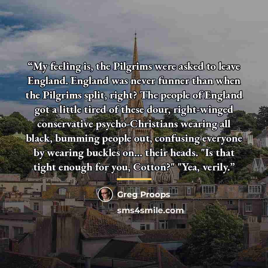 “My feeling is, the Pilgrims were asked to leave England. England was never funner than when the Pilgrims split, right? The people of England got a little tired of these dour, right-winged conservative psycho-Christians wearing all black, bumming people out, confusing everyone by wearing buckles…” quote by Greg Proops