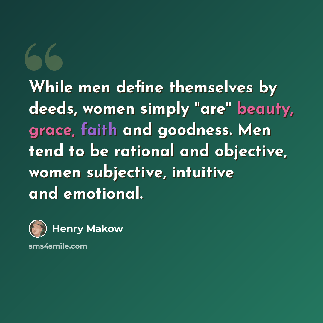 “While men define themselves by deeds, women simply "are" beauty, grace, faith and goodness. Men tend to be rational and objective, women subjective, intuitive and emotional.” quote by Henry Makow