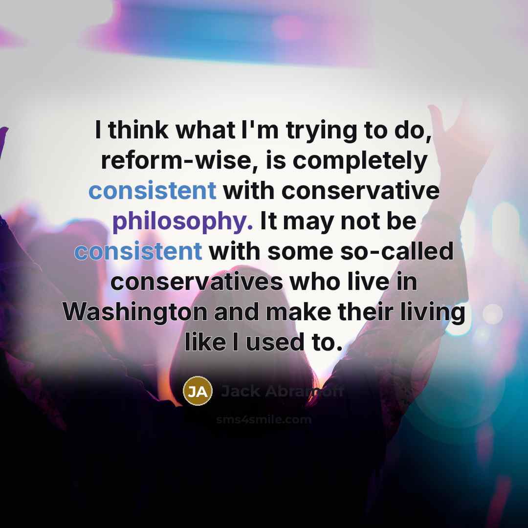 “I think what I'm trying to do, reform-wise, is completely consistent with conservative philosophy. It may not be consistent with some so-called conservatives who live in Washington and make their living like I used to.” quote by Jack Abramoff