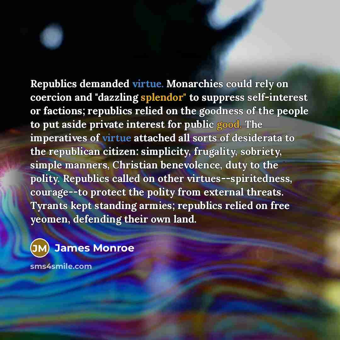 “Republics demanded virtue. Monarchies could rely on coercion and "dazzling splendor" to suppress self-interest or factions; republics relied on the goodness of the people to put aside private interest for public good. The imperatives of virtue attached all sorts of desiderata to the republican…” quote by James Monroe