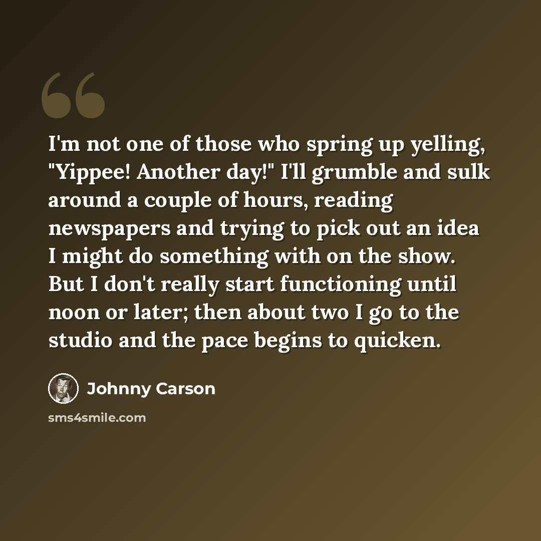 “I'm not one of those who spring up yelling, "Yippee! Another day!" I'll grumble and sulk around a couple of hours, reading newspapers and trying to pick out an idea I might do something with on the show. But I don't really start functioning until noon or later; then about two I go to the studio…” quote by Johnny Carson