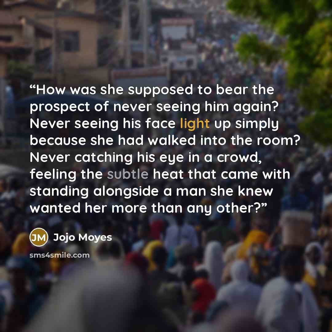 “How was she supposed to bear the prospect of never seeing him again? Never seeing his face light up simply because she had walked into the room? Never catching his eye in a crowd, feeling the subtle heat that came with standing alongside a man she knew wanted her more than any other?” quote by Jojo Moyes