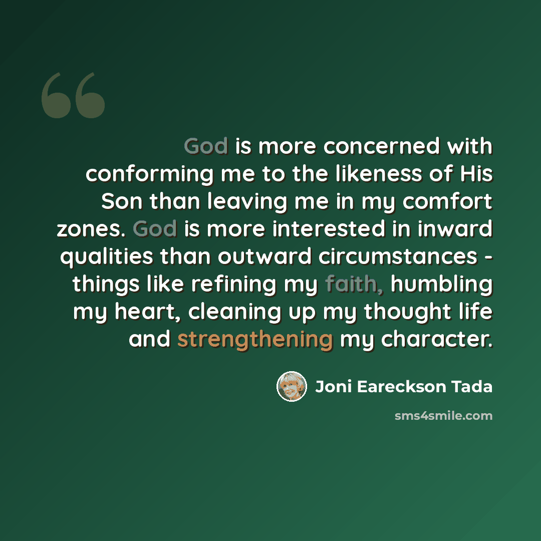 “God is more concerned with conforming me to the likeness of His Son than leaving me in my comfort zones. God is more interested in inward qualities than outward circumstances - things like refining my faith, humbling my heart, cleaning up my thought life and strengthening my character.” quote by Joni Eareckson Tada