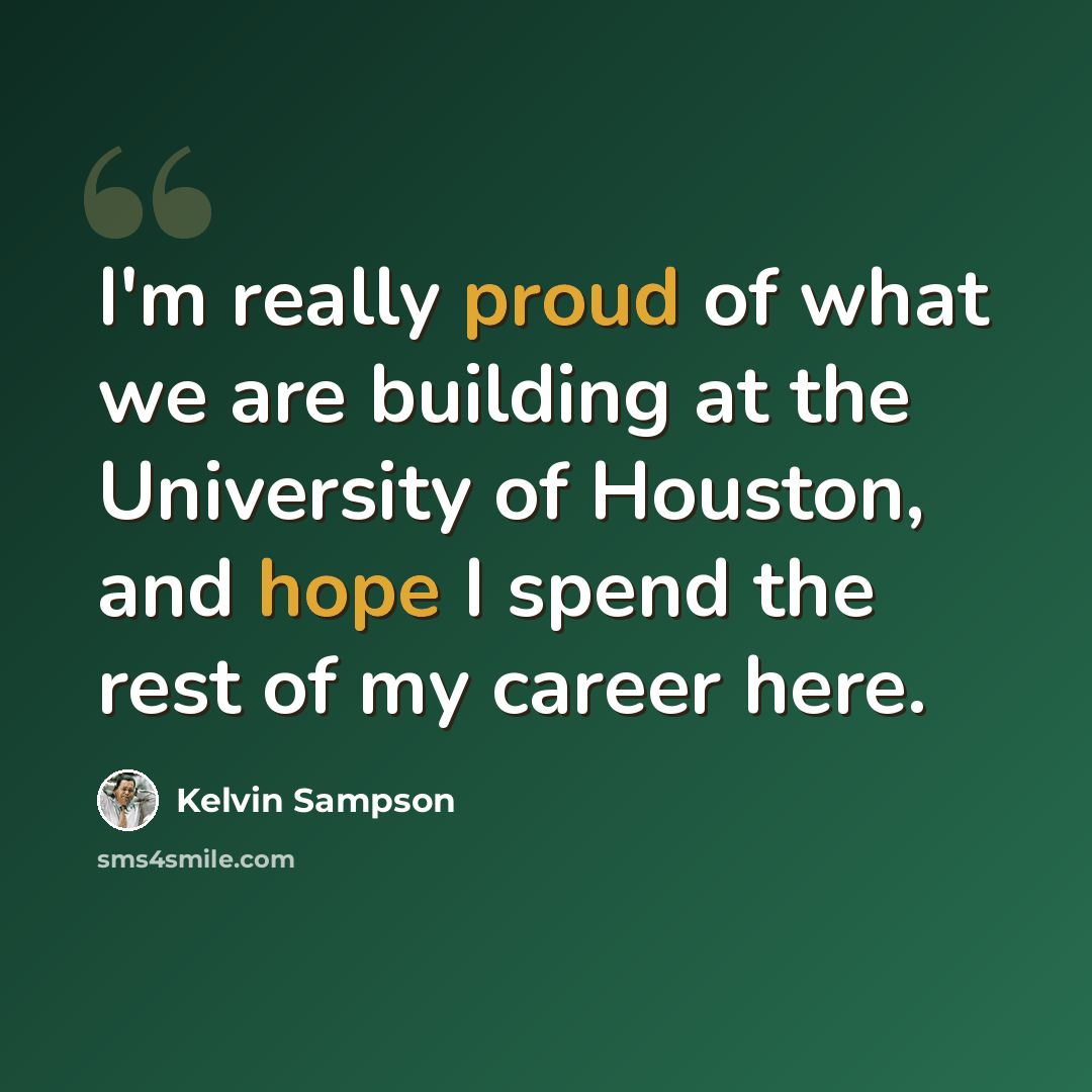 “I'm really proud of what we are building at the University of Houston, and hope I spend the rest of my career here.” quote by Kelvin Sampson