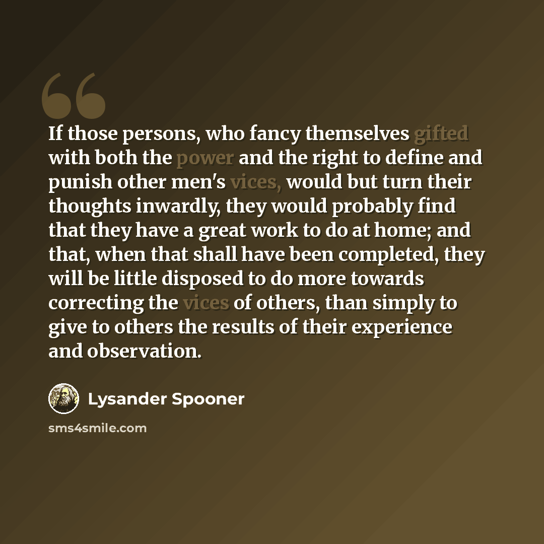 “If those persons, who fancy themselves gifted with both the power and the right to define and punish other men's vices, would but turn their thoughts inwardly, they would probably find that they have a great work to do at home; and that, when that shall have been completed, they will be little…” quote by Lysander Spooner