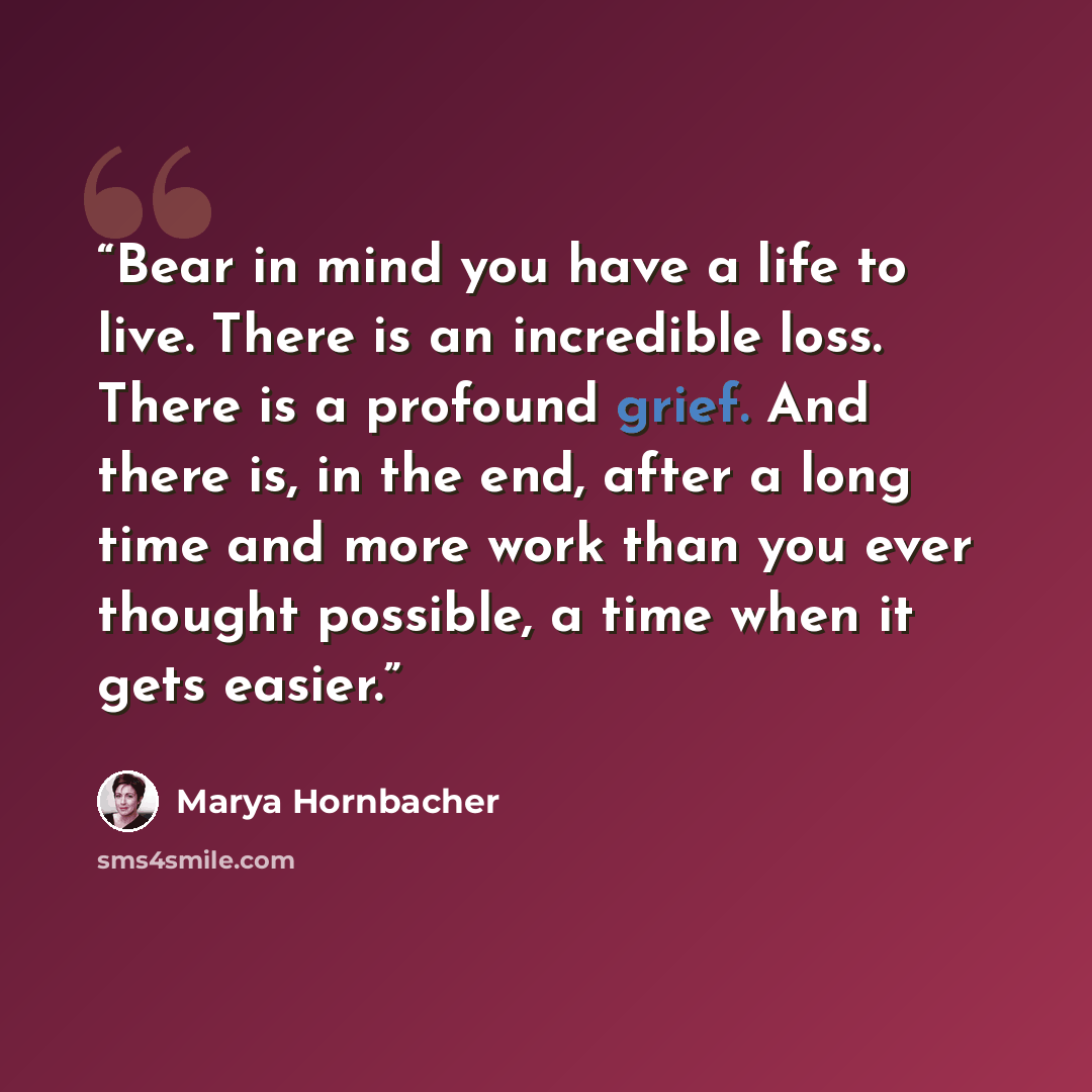 “Bear in mind you have a life to live. There is an incredible loss. There is a profound grief. And there is, in the end, after a long time and more work than you ever thought possible, a time when it gets easier.” quote by Marya Hornbacher