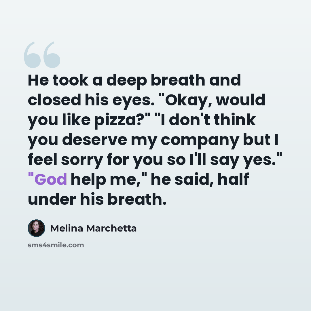 “He took a deep breath and closed his eyes. "Okay, would you like pizza?" "I don't think you deserve my company but I feel sorry for you so I'll say yes." "God help me," he said, half under his breath.” quote by Melina Marchetta