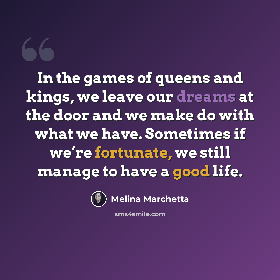 “In the games of queens and kings, we leave our dreams at the door and we make do with what we have. Sometimes if we’re fortunate, we still manage to have a good life.” quote by Melina Marchetta