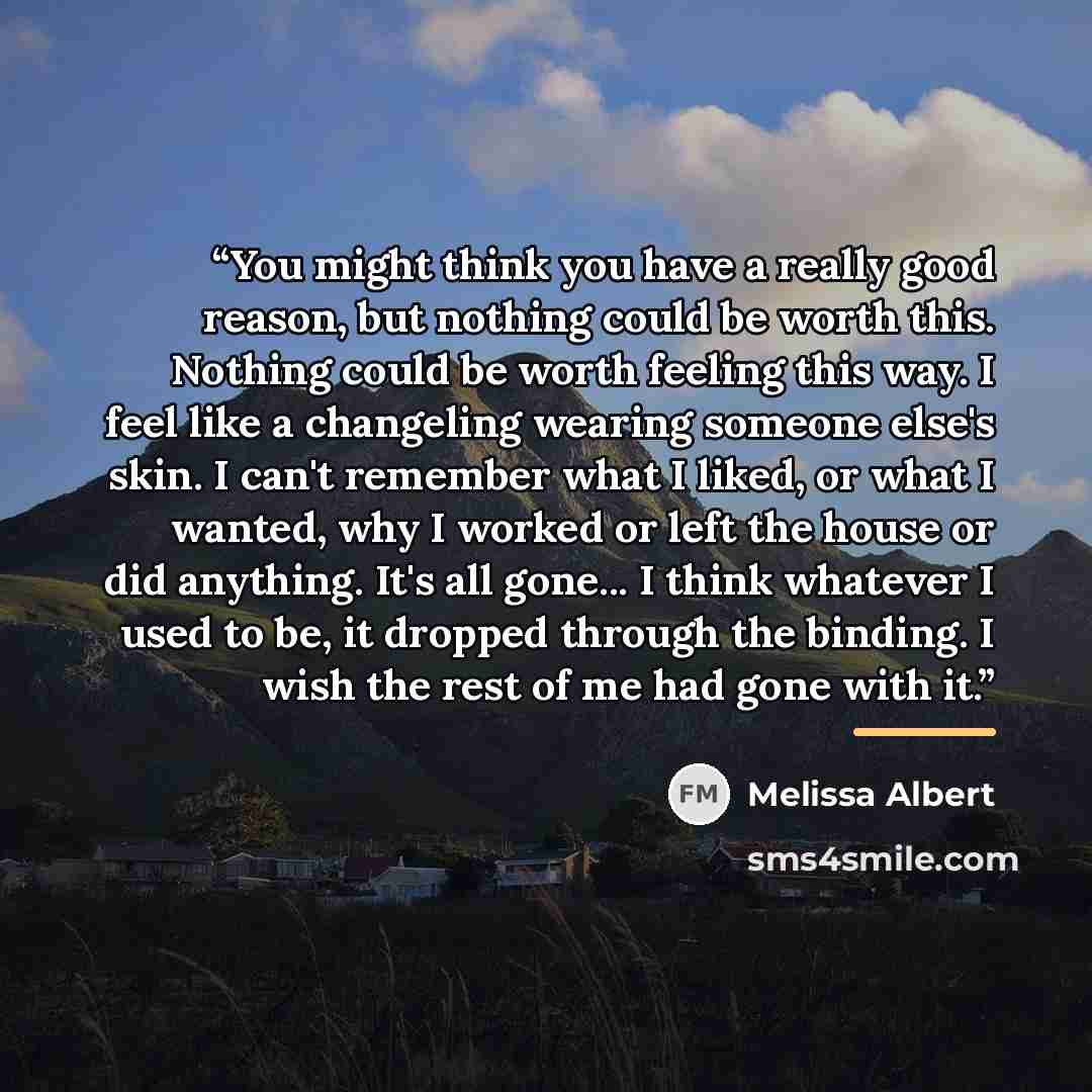 “You might think you have a really good reason, but nothing could be worth this. Nothing could be worth feeling this way. I feel like a changeling wearing someone else's skin. I can't remember what I liked, or what I wanted, why I worked or left the house or did anything. It's all gone... I think…” quote by Melissa Albert