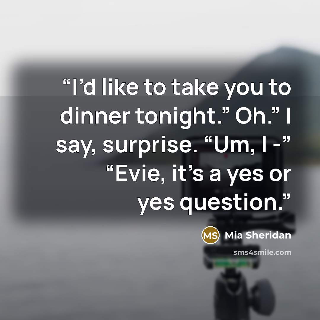 “I’d like to take you to dinner tonight.” Oh.” I say, surprise. “Um, I -” “Evie, it’s a yes or yes question.” quote by Mia Sheridan