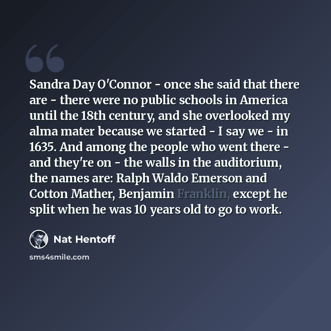 “Sandra Day O'Connor - once she said that there are - there were no public schools in America until the 18th century, and she overlooked my alma mater because we started - I say we - in 1635. And among the people who went there - and they're on - the walls in the auditorium, the names are: Ralph…” quote by Nat Hentoff