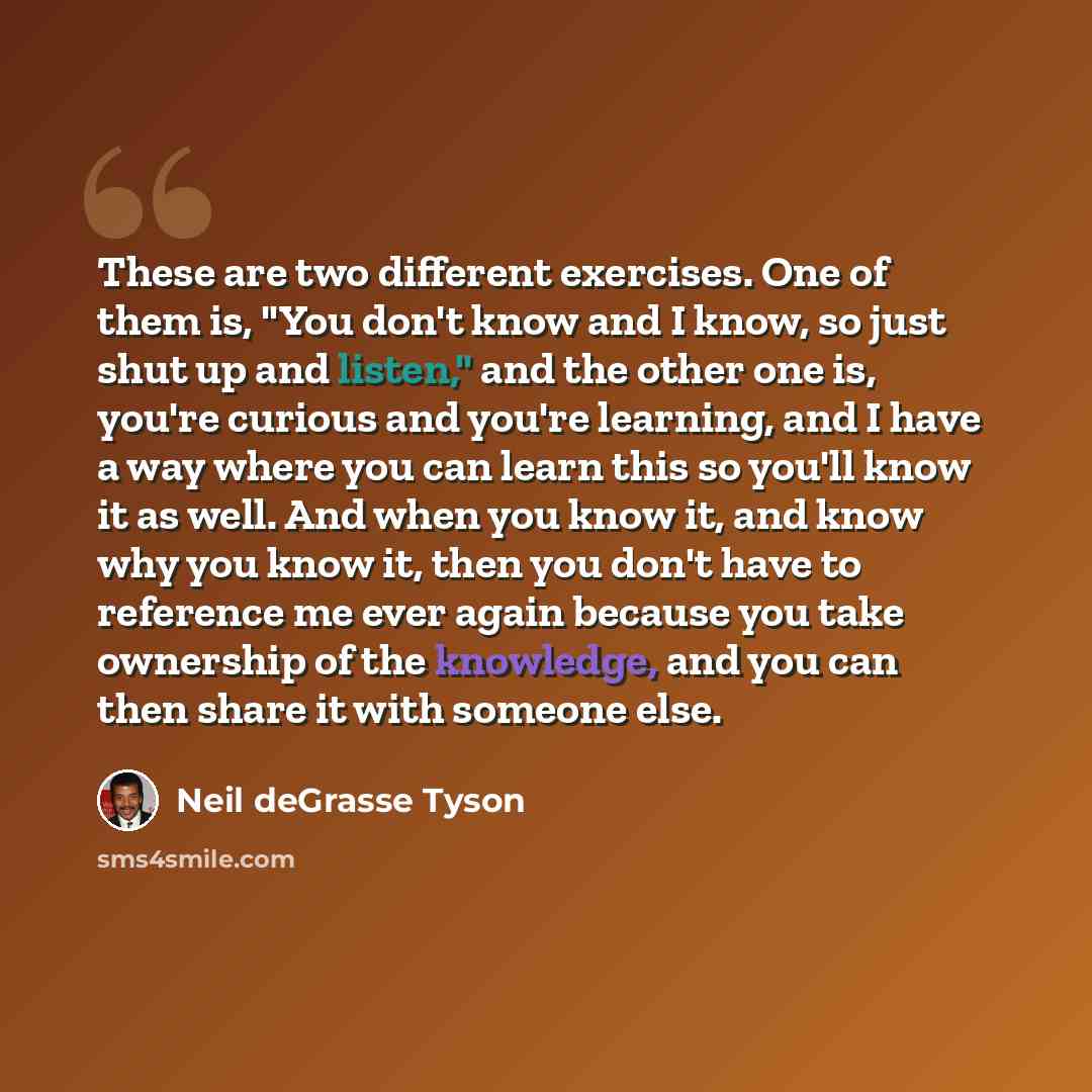 “These are two different exercises. One of them is, "You don't know and I know, so just shut up and listen," and the other one is, you're curious and you're learning, and I have a way where you can learn this so you'll know it as well. And when you know it, and know why you know it, then you don't…” quote by Neil deGrasse Tyson