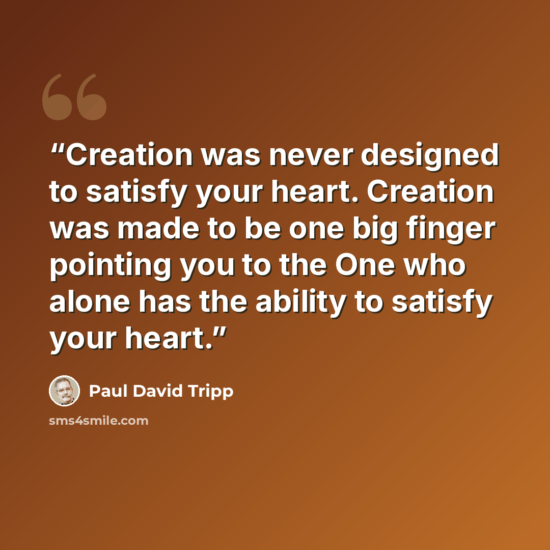 “Creation was never designed to satisfy your heart. Creation was made to be one big finger pointing you to the One who alone has the ability to satisfy your heart.” quote by Paul David Tripp