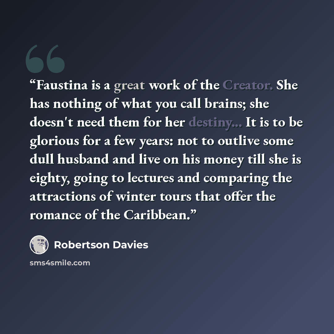 “Faustina is a great work of the Creator. She has nothing of what you call brains; she doesn't need them for her destiny... It is to be glorious for a few years: not to outlive some dull husband and live on his money till she is eighty, going to lectures and comparing the attractions of winter…” quote by Robertson Davies