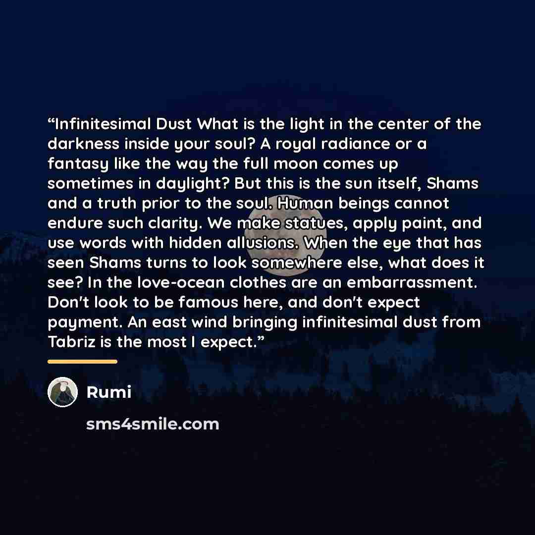 “Infinitesimal Dust What is the light in the center of the darkness inside your soul? A royal radiance or a fantasy like the way the full moon comes up sometimes in daylight? But this is the sun itself, Shams and a truth prior to the soul. Human beings cannot endure such clarity. We make statues…” quote by Rumi