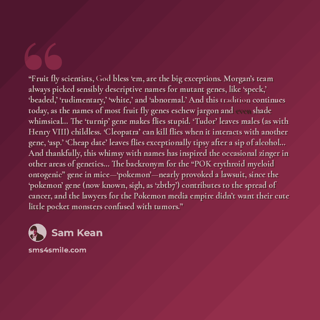 “Fruit fly scientists, God bless ‘em, are the big exceptions. Morgan’s team always picked sensibly descriptive names for mutant genes, like ‘speck,’ ‘beaded,’ ‘rudimentary,’ ‘white,’ and ‘abnormal.’ And this tradition continues today, as the names of most fruit fly genes eschew jargon and even…” quote by Sam Kean