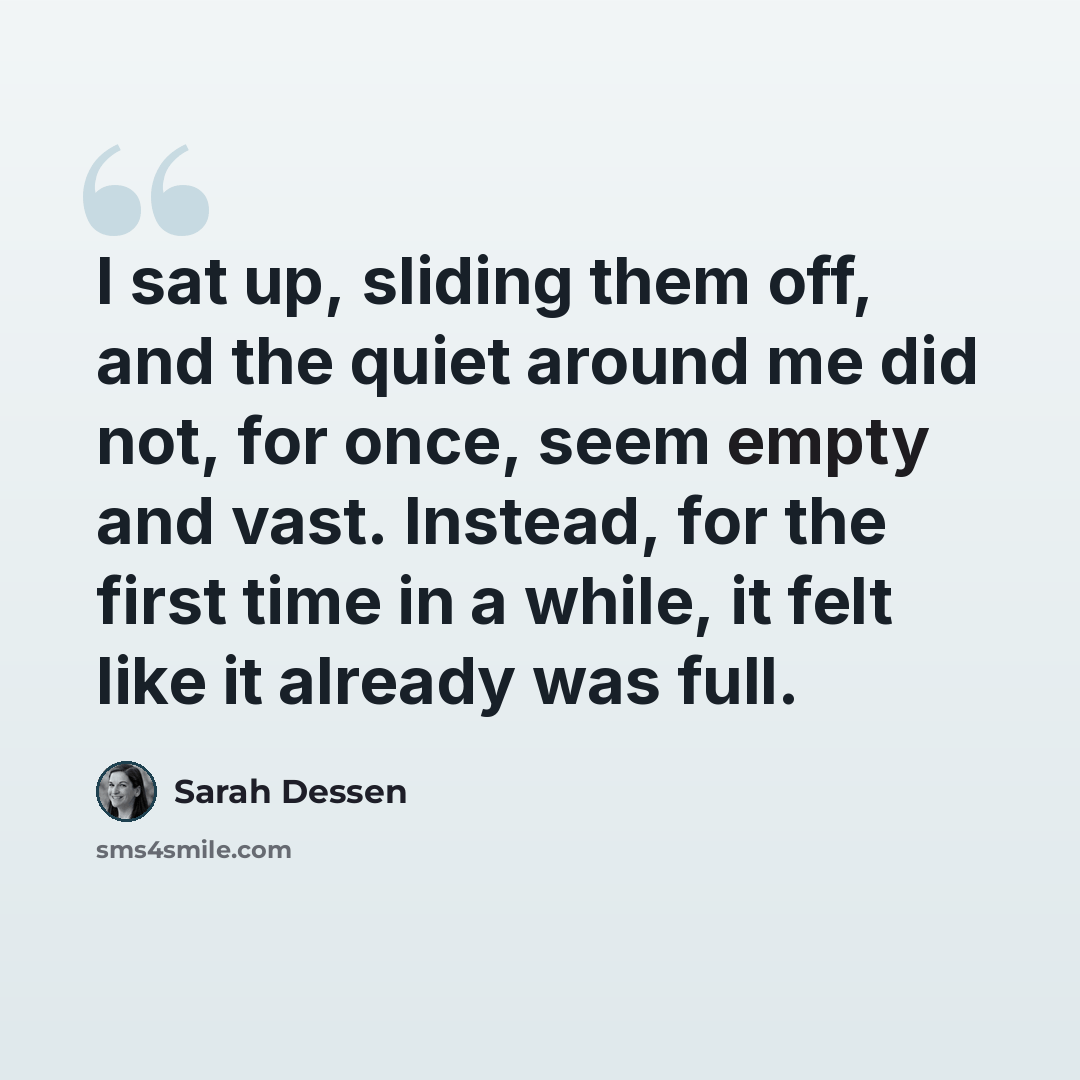 “I sat up, sliding them off, and the quiet around me did not, for once, seem empty and vast. Instead, for the first time in a while, it felt like it already was full.” quote by Sarah Dessen