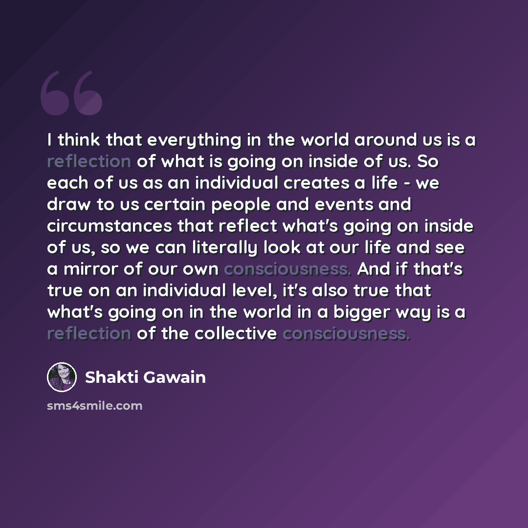 “I think that everything in the world around us is a reflection of what is going on inside of us. So each of us as an individual creates a life - we draw to us certain people and events and circumstances that reflect what's going on inside of us, so we can literally look at our life and see a…” quote by Shakti Gawain