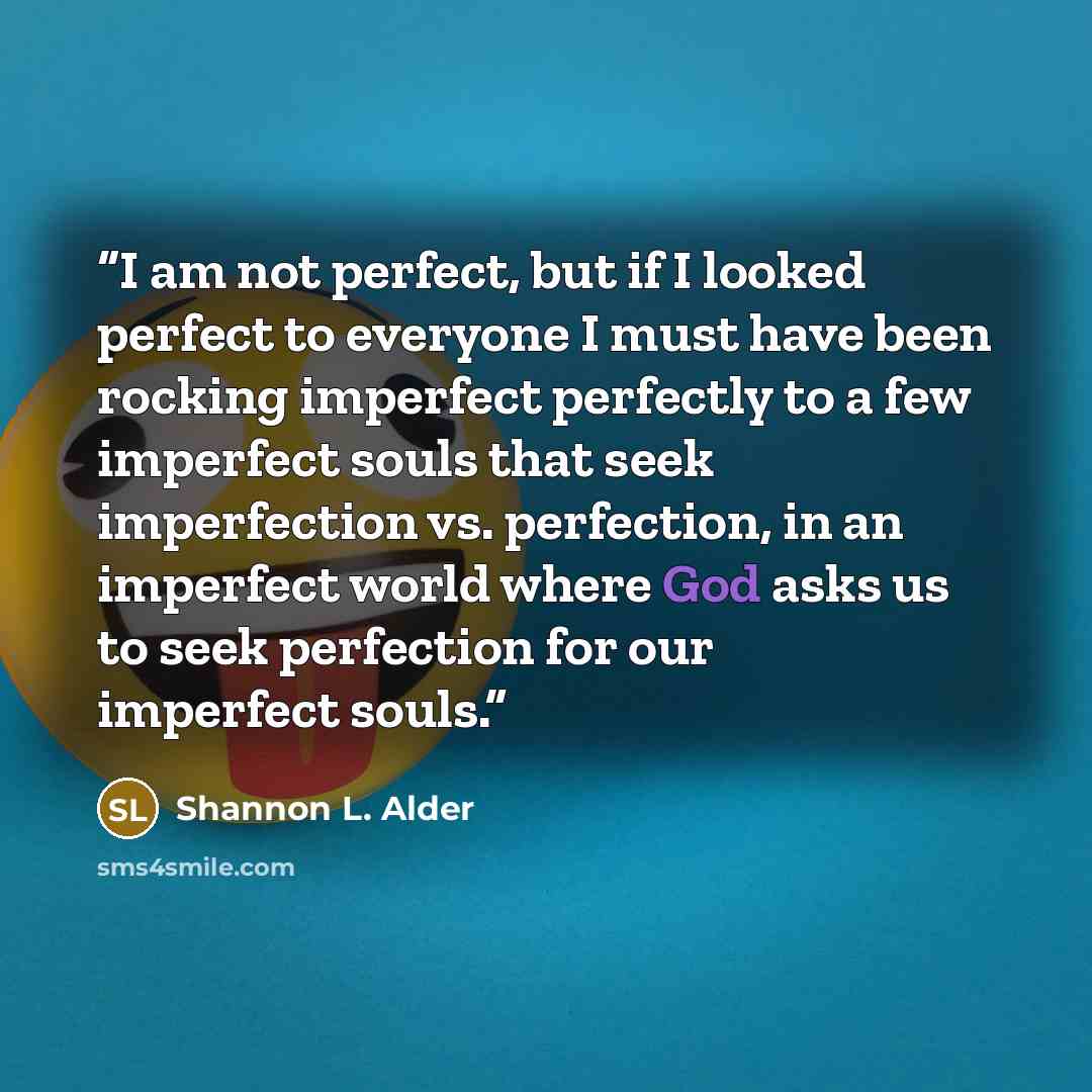 “I am not perfect, but if I looked perfect to everyone I must have been rocking imperfect perfectly to a few imperfect souls that seek imperfection vs. perfection, in an imperfect world where God asks us to seek perfection for our imperfect souls.” quote by Shannon L. Alder