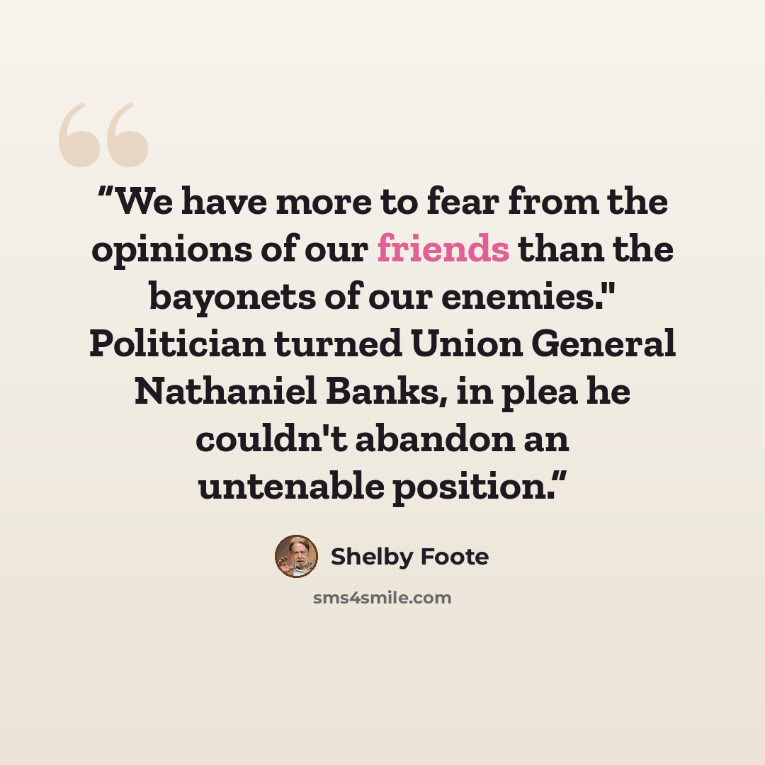“We have more to fear from the opinions of our friends than the bayonets of our enemies." Politician turned Union General Nathaniel Banks, in plea he couldn't abandon an untenable position.” quote by Shelby Foote