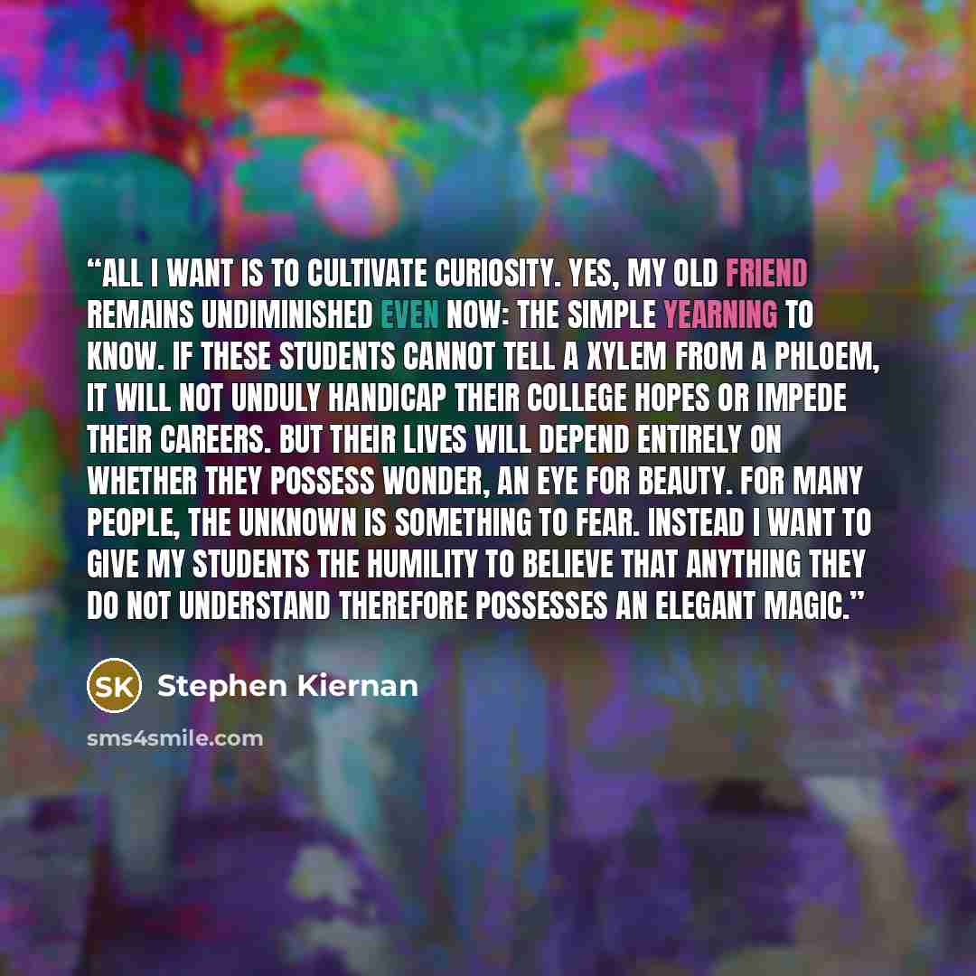 “All I want is to cultivate curiosity. Yes, my old friend remains undiminished even now: the simple yearning to know. If these students cannot tell a xylem from a phloem, it will not unduly handicap their college hopes or impede their careers. But their lives will depend entirely on whether they…” quote by Stephen Kiernan